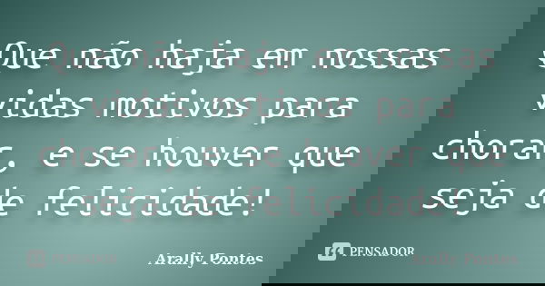 Que não haja em nossas vidas motivos para chorar, e se houver que seja de felicidade!... Frase de Arally Pontes.