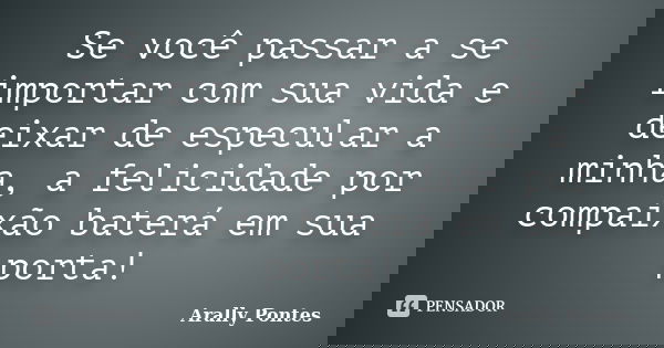 Se você passar a se importar com sua vida e deixar de especular a minha, a felicidade por compaixão baterá em sua porta!... Frase de Arally Pontes.