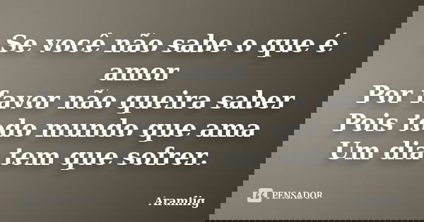 Se você não sabe o que é amor Por favor não queira saber Pois todo mundo que ama Um dia tem que sofrer.... Frase de Aramlig.