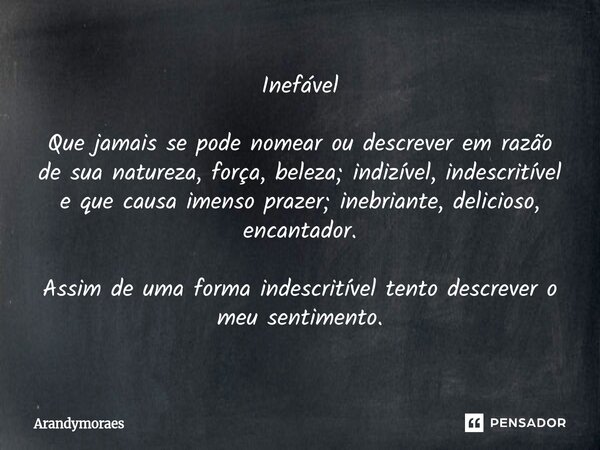 Inefável Que jamais se pode nomear ou descrever em razão de sua natureza, força, beleza; indizível, indescritível eque causa imenso prazer; inebriante, delicios... Frase de Arandymoraes.