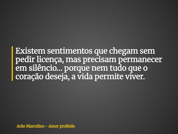 Existem sentimentos que chegam sem pedir licença, mas precisam permanecer em silêncio… porque nem tudo que o coração deseja, a vida permite viver.... Frase de Arão Marcelino - Amor proibido.