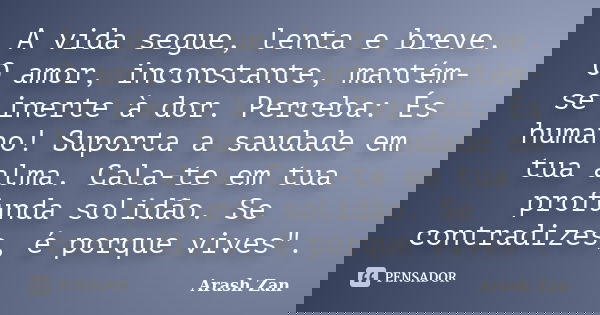 A vida segue, lenta e breve. O amor, inconstante, mantém-se inerte à dor. Perceba: És humano! Suporta a saudade em tua alma. Cala-te em tua profunda solidão. Se... Frase de Arash Zan.