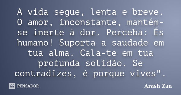 A vida segue, lenta e breve. O amor, inconstante, mantém-se inerte à dor. Perceba: És humano! Suporta a saudade em tua alma. Cala-te em tua profunda solidão. Se... Frase de Arash Zan.