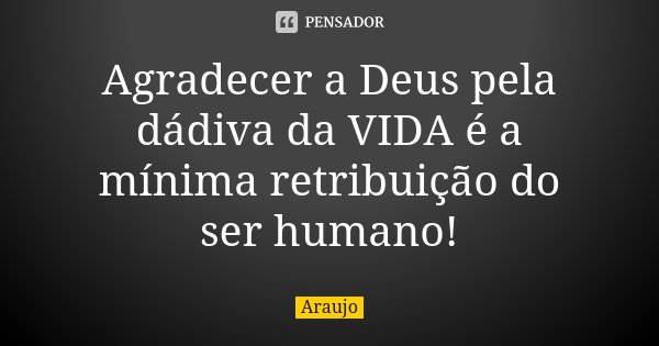 Agradecer a Deus pela dádiva da VIDA é a mínima retribuição do ser humano!... Frase de Araújo.