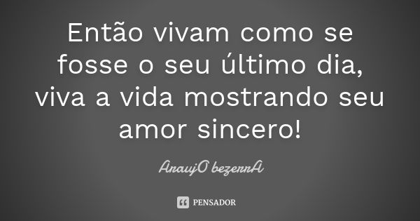 Então vivam como se fosse o seu último dia, viva a vida mostrando seu amor sincero!... Frase de AraujO bezerrA.