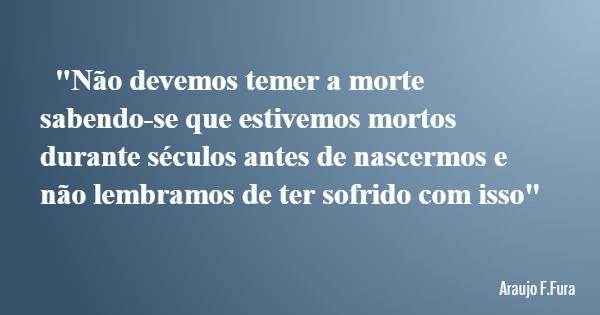 "Não devemos temer a morte sabendo-se que estivemos mortos durante séculos antes de nascermos e não lembramos de ter sofrido com isso"... Frase de Araujo F.Fura.
