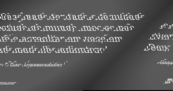 Você pode ter toda a faculdade e estudo do mundo, mas se não tiver fé e acreditar em você,em Deus, de nada lhe adiantara!... Frase de Araujo F.Fura (empreendedor).