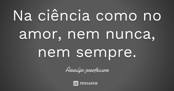 Na ciência como no amor, nem nunca, nem sempre.... Frase de Araújo professor.
