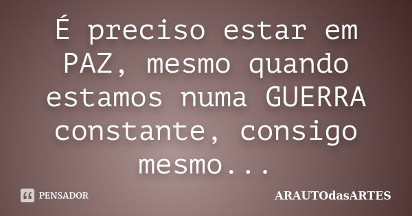 É preciso estar em PAZ, mesmo quando estamos numa GUERRA constante, consigo mesmo...... Frase de ARAUTOdasARTES.