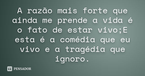 A razão mais forte que ainda me prende a vida é o fato de estar vivo;E esta é a comédia que eu vivo e a tragédia que ignoro.