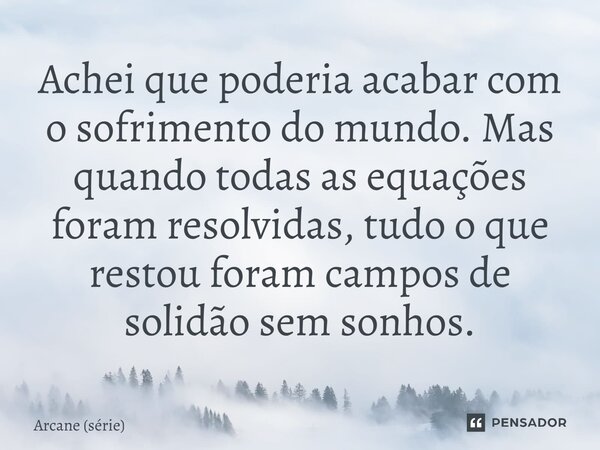 ⁠Achei que poderia acabar com o sofrimento do mundo. Mas quando todas as equações foram resolvidas, tudo o que restou foram campos de solidão sem sonhos.... Frase de Arcane (série).
