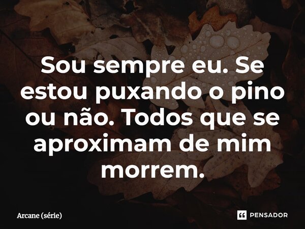 ⁠Sou sempre eu. Se estou puxando o pino ou não. Todos que se aproximam de mim morrem.... Frase de Arcane (série).