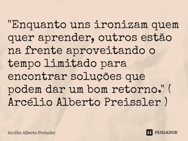 ⁠"Enquanto uns ironizam quem quer aprender, outros estão na frente aproveitando o tempo limitado para encontrar soluções que podem dar um bom retorno."... Frase de Arcélio Alberto Preissler.
