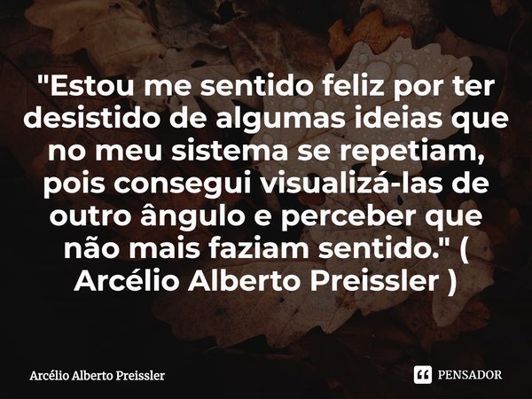 ⁠"Estou me sentido feliz por ter desistido de algumas ideias que no meu sistema se repetiam, pois consegui visualizá-las de outro ângulo e perceber que não... Frase de Arcélio Alberto Preissler.