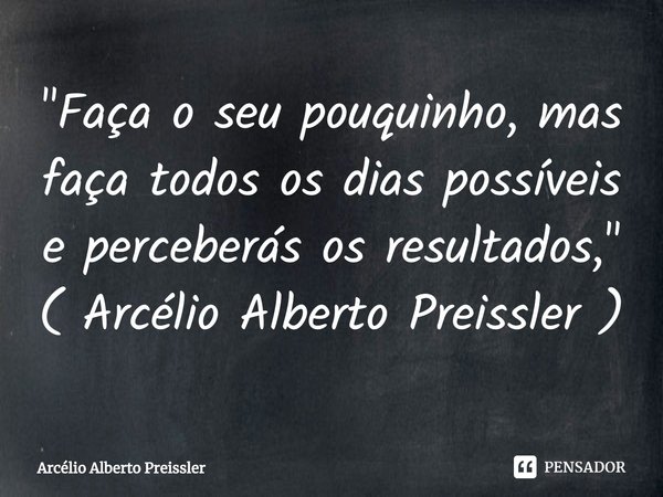 ⁠"Faça o seu pouquinho, mas faça todos os dias possíveis e perceberás os resultados," ( Arcélio Alberto Preissler )... Frase de Arcélio Alberto Preissler.