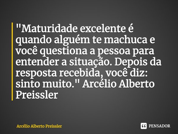 Maturidade excelente é quando alguém te machuca e você questiona a pessoa para entender a situação. Depois da resposta recebida, você diz: sinto muito.... Frase de Arcélio Alberto Preissler.