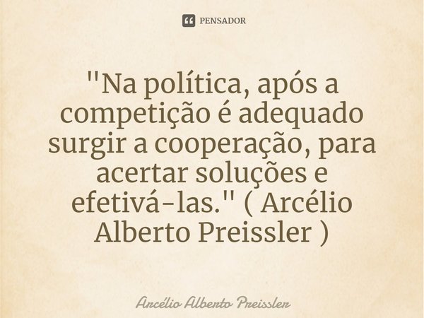 ⁠"Na política, após a competição é adequado surgir a cooperação, para acertar soluções e efetivá-las." ( Arcélio Alberto Preissler )... Frase de Arcélio Alberto Preissler.