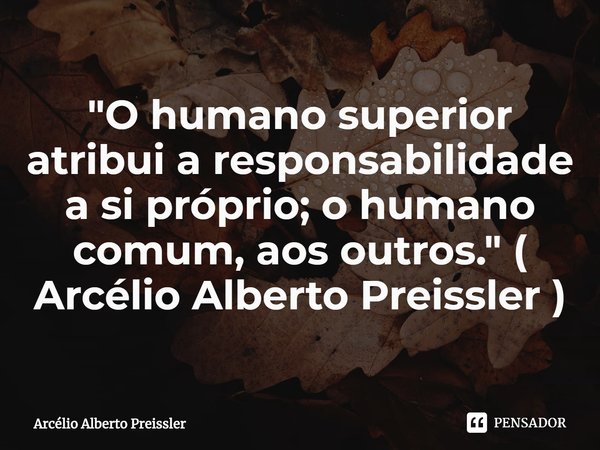 "O humano superior atribui a responsabilidade a si próprio; o humano comum, aos outros." ( Arcélio Alberto Preissler )⁠... Frase de Arcélio Alberto Preissler.