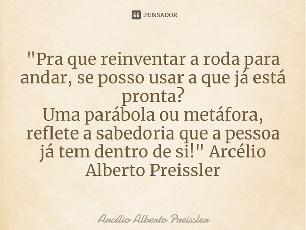 ⁠"Pra que reinventar a roda para andar, se posso usar a que já está pronta?
Uma parábola ou metáfora, reflete a sabedoria que a pessoa já tem dentro de si!... Frase de Arcélio Alberto Preissler.