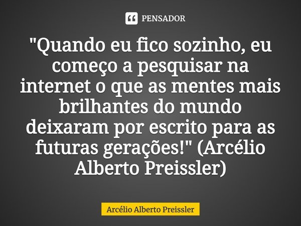⁠"Quando eu fico sozinho, eu começo a pesquisar na internet o que as mentes mais brilhantes do mundo deixaram por escrito para as futuras gerações!" (... Frase de Arcélio Alberto Preissler.