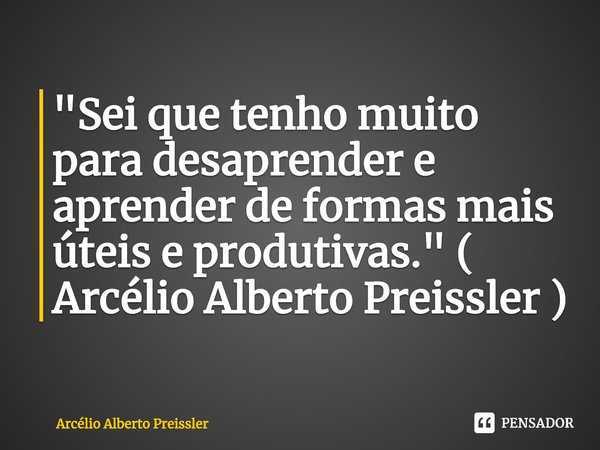 ⁠"Sei que tenho muito para desaprender e aprender de formas mais úteis e produtivas." ( Arcélio Alberto Preissler )... Frase de Arcélio Alberto Preissler.