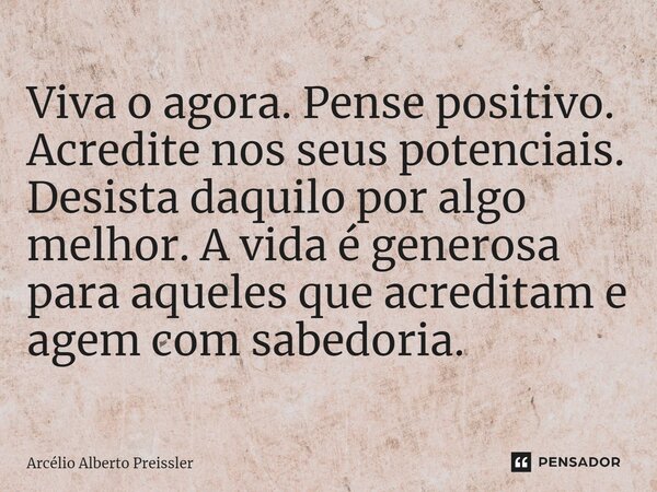 ⁠Viva o agora. Pense positivo. Acredite nos seus potenciais. Desista daquilo por algo melhor. A vida é generosa para aqueles que acreditam e agem com sabedoria.... Frase de Arcélio Alberto Preissler.