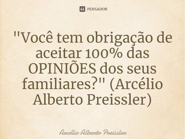 ⁠"Você tem obrigação de aceitar 100% das OPINIÕES dos seus familiares?" (Arcélio Alberto Preissler)... Frase de Arcélio Alberto Preissler.