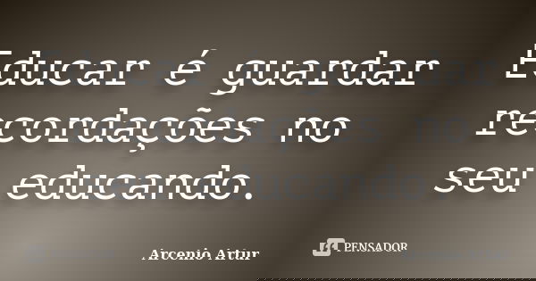 Educar é guardar recordações no seu educando.... Frase de Arcenio Artur.