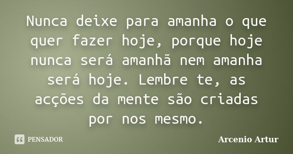 Nunca deixe para amanha o que quer fazer hoje, porque hoje nunca será amanhã nem amanha será hoje. Lembre te, as acções da mente são criadas por nos mesmo.... Frase de Arcenio Artur.