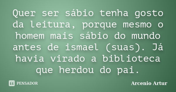 Quer ser sábio tenha gosto da leitura, porque mesmo o homem mais sábio do mundo antes de ismael (suas). Já havia virado a biblioteca que herdou do pai.... Frase de Arcenio Artur.