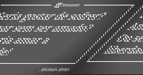 Seria gostar de sofrer? Amar sem ser amado? Ou seria amar a liberdade!... Frase de Arcenio Artur.