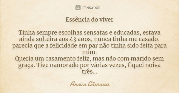 Essência do viver Tinha sempre escolhas sensatas e educadas, estava ainda solteira aos 43 anos, nunca tinha me casado, parecia que a felicidade em par não tinha... Frase de Arcise Câmara.