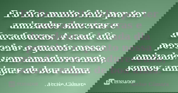 Eu fico muito feliz por ter amizades sinceras e duradouras. A cada dia percebo o quanto nossa amizade vem amadurecendo, somos amigas de boa alma.... Frase de Arcise Câmara.