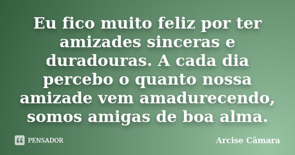 Eu fico muito feliz por ter amizades sinceras e duradouras. A cada dia percebo o quanto nossa amizade vem amadurecendo, somos amigas de boa alma.... Frase de Arcise Câmara.