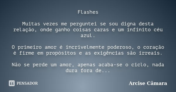 Flashes Muitas vezes me perguntei se sou digna desta relação, onde ganho coisas caras e um infinito céu azul. O primeiro amor é incrivelmente poderoso, o coraçã... Frase de Arcise Câmara.