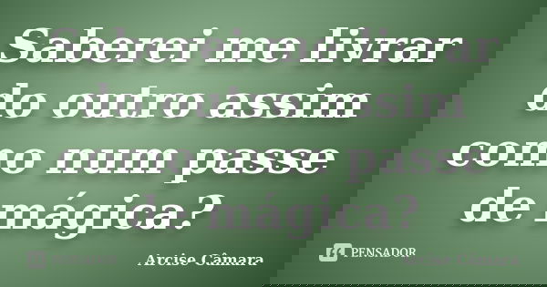 Saberei me livrar do outro assim como num passe de mágica?... Frase de Arcise Câmara.