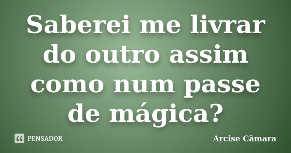 Saberei me livrar do outro assim como num passe de mágica?... Frase de Arcise Câmara.