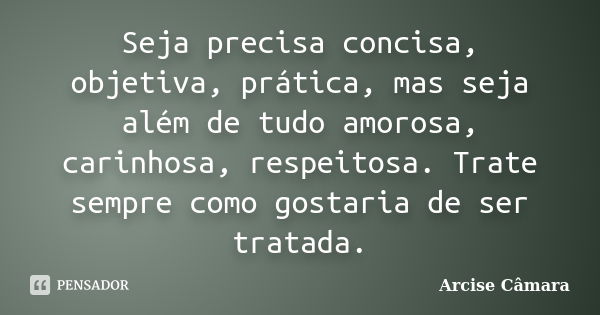 Seja precisa concisa, objetiva, prática, mas seja além de tudo amorosa, carinhosa, respeitosa. Trate sempre como gostaria de ser tratada.... Frase de Arcise Câmara.