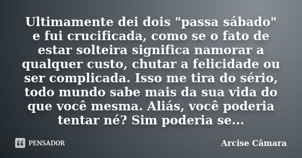 Ultimamente dei dois "passa sábado" e fui crucificada, como se o fato de estar solteira significa namorar a qualquer custo, chutar a felicidade ou ser... Frase de Arcise Câmara.