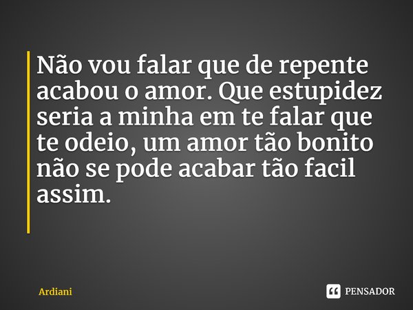 Não vou falar que de repente acabou o amor. Que estupidez seria a minha em te falar que te odeio, um amor tão bonito não se pode acabar tão fácil assim. ⁠... Frase de Ardiani.