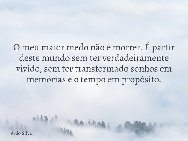 O meu maior medo não é morrer. É partir deste mundo sem ter verdadeiramente vivido, sem ter transformado sonhos em memórias e o tempo em propósito.... Frase de Ardo Silva.
