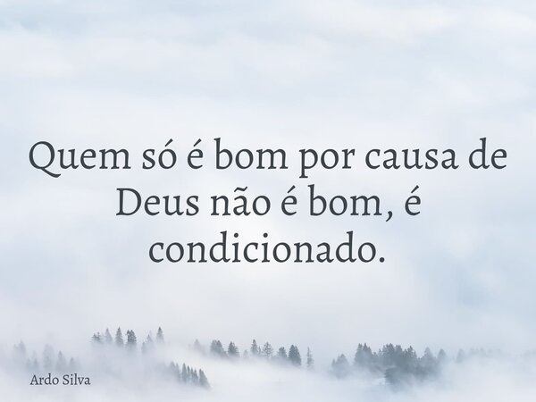 Quem só é bom por causa de Deus não é bom, é condicionado.... Frase de Ardo Silva.