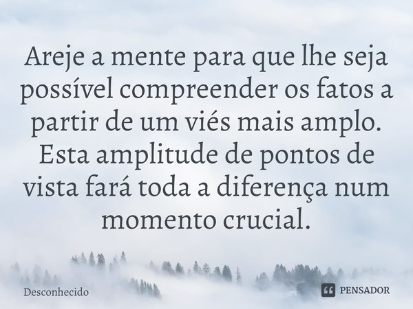 ⁠Areje a mente para que lhe seja possível compreender os fatos a partir de um viés mais amplo. Esta amplitude de pontos de vista fará toda a diferença num momen