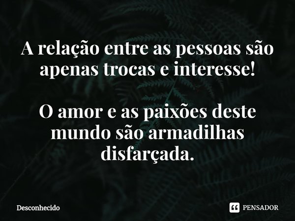 ⁠A relação entre as pessoas são apenas trocas e interesse! O amor e as paixões deste mundo são armadilhas disfarçada.