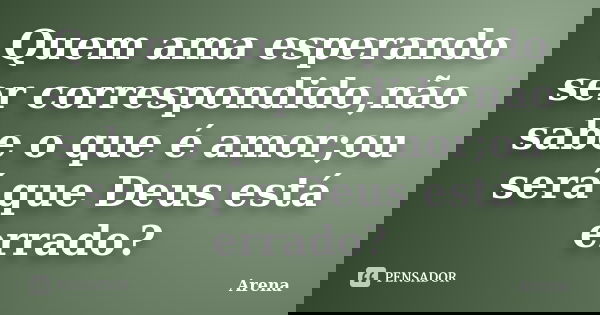 Quem ama esperando ser correspondido,não sabe o que é amor;ou será que Deus está errado?... Frase de Arena.