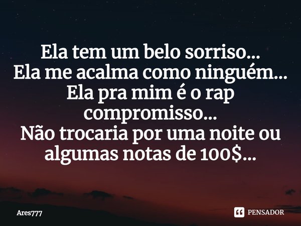 ⁠Ela tem um belo sorriso...
Ela me acalma como ninguém...
Ela pra mim é o rap compromisso...
Não trocaria por uma noite ou algumas notas de 100$...... Frase de Ares777.