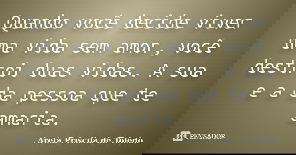 Quando você decide viver uma vida sem amor, você destroi duas vidas. A sua e a da pessoa que te amaria.... Frase de Areta Priscila de Toledo.