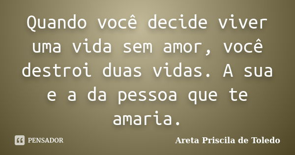 Quando você decide viver uma vida sem amor, você destroi duas vidas. A sua e a da pessoa que te amaria.... Frase de Areta Priscila de Toledo.