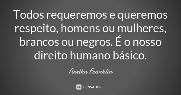 Todos requeremos e queremos respeito, homens ou mulheres, brancos ou negros. É o nosso direito humano básico.... Frase de Aretha Franklin.