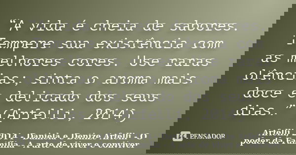 “A vida é cheia de sabores. Tempere sua existência com as melhores cores. Use raras olências; sinta o aroma mais doce e delicado dos seus dias.” (Arfelli, 2014)... Frase de Arfelli, 2014 - Daniela e Denize Arfelli - O poder da Família - A arte de viver e conviver.